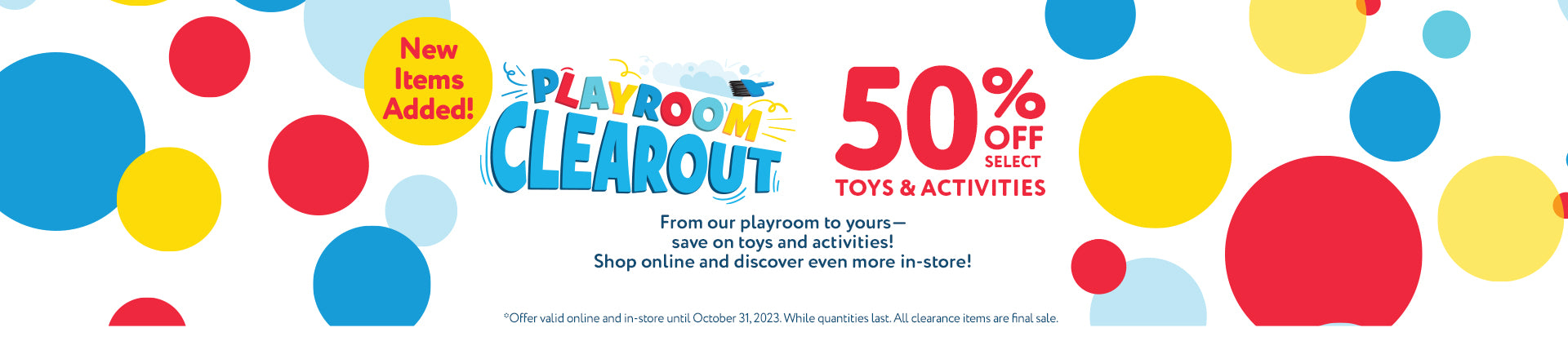 Playroom Clearout 50% Off Toys & Activities.  New items added!  From our playroom to yours—save on toys and activities! Shop online and discover even more in-store!  Offer valid online and in-store until October 31, 2023. While quantities last. All clearance items are final sale.